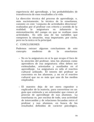 experiencia del aprendizaje, y las probabilidades de
transferencia de esos resultados a la vida.
La dirección técnica del proceso de aprendizaje, o,
más sucintamente, la técnica de la enseñanza,
consiste en este "conjunto de actividades directoras"
realizadas por el profesor con criterio y sentido de la
realidad;
la
asignatura
es
solamente
la
sistematización del campo en que se realizan esas
actividades. Es sólo una de las variables que
componen la situación, muy importante, por cierto,
pero no la única ni la principal.
C. CONCLUSIONES
Podemos
concepto

extraer algunas conclusiones de este
moderno
de
la
enseñanza:

•

No es la asignatura en sí la que ocupa el foco de
la atención del profesor, sino los alumnos como
aprendices de esa asignatura; ellos deben ser
estimulados, orientados y auxiliados en el
aprendizaje. La asignatura es sólo el reactivo
cultural utilizado. El interés del profesor se
concentra en los alumnos, y no en el reactivo
cultural que no es más que uno de los medios
empleados.

•

El maestro deja de ser mero expositor o
explicador de la materia, para convertirse en un
guía que estimula y un orientador que conoce al
proceso de aprendizaje de sus alumnos. La
enseñanza es, por encima de todo, una actividad
de intercambio y de relaciones fecundas ent re el
profesor y sus alumnos, en busca de los
resultados definidos de carácter psicológico,

106

 