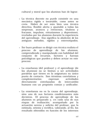 cultural y moral que los alumnos han de lograr.
•

La técnica docente no puede consistir en una
mecánica rígida e invariable, como antes se
creía. Habrá de ser más bien una técnica
directiva, flexible alerta y ajustable a todas las
sorpresas, avances y retrocesos, titubeos y
fracasos, impulsos, entusiasmos y depresiones,
revelados por los alumnos durante la experiencia
del aprendizaje. Eso significa la abolición de los
antiguos métodos, rígidos y estereotipados.

•

Ser buen profesor es dirigir con técnica realista el
proceso de aprendizaje de los alumnos,
comprendiendo y manipulando con habilidad del
conjunto de recursos, factores y fuerzas
psicológicas que pueden y deben actuar en este
proceso.

•

La enseñanza (del profesor) y el aprendizaje (de
los alumnos) no se limitan a ser actividades
paralelas que tienen en la asignatura su único
punto de contacto. Son términos correlativos y
complementarios;
expresan
actividades
directamente
entrelazadas
de
intercambio
humano con un propósito común y unificador.

•

La enseñanza no es la causa del aprendizaje,
sino uno de sus factores condicionantes más
decisivos. El proceso de aprendizaje de los
alumnos es preparado y, en cada una de sus
etapas de realización, acompañado por la
actuación serena y solícita del profesor, que lo
estimula, orienta y rectifica, valorando, al fin, los
resultado obtenidos en función de los intereses
107

 