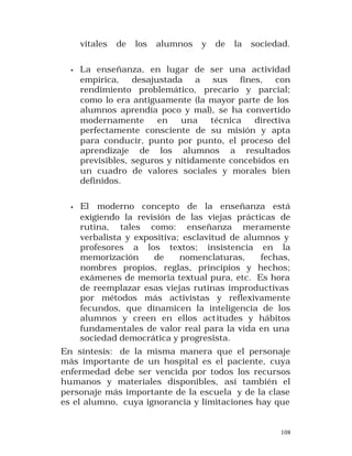 vitales

de

los

alumnos

y

de

la

sociedad.

•

La enseñanza, en lugar de ser una actividad
empírica, desajustada a sus fines, con
rendimiento problemático, precario y parcial;
como lo era antiguamente (la mayor parte de los
alumnos aprendía poco y mal), se ha convertido
modernamente
en
una
técnica
directiva
perfectamente consciente de su misión y apta
para conducir, punto por punto, el proceso del
aprendizaje de los alumnos a resultados
previsibles, seguros y nítidamente concebidos en
un cuadro de valores sociales y morales bien
definidos.

•

El moderno concepto de la enseñanza está
exigiendo la revisión de las viejas prácticas de
rutina, tales como: enseñanza meramente
verbalista y expositiva; esclavitud de alumnos y
profesores a los textos; insistencia en la
memorización
de
nomenclaturas,
fechas,
nombres propios, reglas, principios y hechos;
exámenes de memoria textual pura, etc. Es hora
de reemplazar esas viejas rutinas improductivas
por métodos más activistas y reflexivamente
fecundos, que dinamicen la inteligencia de los
alumnos y creen en ellos act itudes y hábitos
fundamentales de valor real para la vida en una
sociedad democrática y progresista.

En síntesis: de la misma manera que el personaje
más importante de un hospital es el paciente, cuya
enfermedad debe ser vencida por todos los recursos
humanos y materiales disponibles, así también el
personaje más importante de la escuela y de la clase
es el alumno, cuya ignorancia y limitaciones hay que

108

 