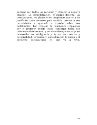 superar con todos los recursos y técnicas a nuestro
alcance. La administración, el cuerpo docente, las
instalaciones, los planes y los programas existen y se
justifican como recursos para servirle, proveer a sus
necesidades y ayudarle a triunfar sobre sus
deficiencias. Las técnicas de enseñanza empleadas
por el profesor deben todas, convergir hacia ese
mismo sentido humano y constructivo que se propone
desarrollar su inteligencia y formar su carácter y
personalidad, tomando en consideración la época y el
ambiente sociocultural en que va a vivir.

109

 