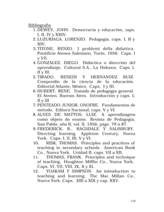 Bibliografia
1. DEWEY, JOHN. Democracia y educación, caps.
I, II, IV y XXIV.
2. LUZURIAGA, LORENZO. Pedagogía, caps. I, II y
XIV.
3. TITONE, RENZO. I problemi della didattica.
Pontificio Ateneo Salesiano, Turín, 1956. Caps. I
y VII.
4. GONZALEZ, DIEGO. Didáctica o dirección del
aprendizaje. Cultural S.A., La Habana. Caps. I,
II y III.
5. TIRADO, BENEDI Y HERNANDEZ RUIZ.
Compendio de la ciencia de la educación.
Editorial Atlante, México. Caps. I y III.
6. HUBERT, RENE. Tratado de pedagogía general.
El Ateneo, Buenos Aires. Introducción y caps. I,
II y III.
7. PENTEADO JUNIOR, ONOFRE. Fundamentos de
método. Editora Nacional, caps. V y VI.
8. ALVES DE MATTOS, LUIZ. A aprendizagem
como objeto do ensino. Revista de Pedagogía,
San Pablo, año II, vol. II, 1956, págs. 79 a 87.
9. FREDERICK, R., RAGSDALE Y SALISBURY.
Directing learning. Appleton Century, Nueva
York. Caps. I, II, III, V y VI.
10.
RISK, THOMAS. Principles and practices of
teaching in secondary schools. American Book
Co., Nueva York. Unidad II, caps. VII a XII.
11.
THOMAS, FRANK. Principles and technique
of teaching. Houghton Mifflin Co., Nueva York.
Caps. VI, VII, VIII, IX, X y XI.
12.
YOAKAM Y SIMPSON. An introduction to
teaching and learning. The Mac Millan Co.,
Nueva York. Caps. XIII a XIX y cap. XXV.

110

 