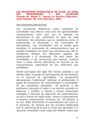 LAS RELACIONES INTERACTIVAS EN CLASE. EL PAPEL
DEL
PROFESORADO
Y
DEL
ALUMNADO
Tomado de: Zabala V., Antoni, La Practica Educativa.
Como Enseñar, De. Grao, Barcelona, 1995

Las relaciones interactivas
Las secuencias didácticas como conjuntos de
actividades nos ofrecen una serie de oportunidades
comunicativas, pero que por sí mismas no
determinan lo que constituye la clave de toda
enseñanza: las relaciones que se establecen entre el
profesorado, el alumnado y los contenidos de
aprendizaje. Las actividades son el medio para
movilizar el entramado de comunicaciones que se
pueden establecer en clase; las relaciones que allí se
establecen definen los diferentes papeles del
profesorado y al alumnado. De este modo, las
actividades, y las secuencias que forman, tendrán
unos u otros efectos educativos en función de las
características específicas de las relaciones que
posibilitan.
Desde principios del siglo XX, hemos asistido a un
debate sobre el grado de participación de los alumnos
en el proceso de aprendizaje. La perspectiva
denominada "tradicional" atribuye al profesorado el
papel de transmisor de conocimientos y controlador
de los resultados obtenidos. El profesor o los
profesores ostentan el saber y su función consiste en
informar y facilitar a chicos y chicas situaciones
múltiples y diversas de obtención de conocimientos,
ya sea a través de explicación, visitas a monumentos
o museos, proyecciones, lecturas, etc. El alumno, a
su vez, debe interiorizar el conocimiento tal como se
le presenta, de manera que las acciones habituales
son la repetición de lo que se tiene que aprender y el
ejercicio, entendido como copia del modelo, hasta que
111

 