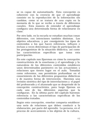 se es capaz de automatizarlo. Esta concepción es
coherente con la creencia de que el aprendizaje
consiste en la reproducción de la información sin
cambios, como si se tratara de una copia en la
memoria de lo que se recibe a través de diferentes
canales. Esta manera de entender el aprendizaje
configura una determinada forma de relacionarse en
clase.
Por otro lado, en la escuela se estudian muchas cosas
diferentes, con intenciones también distintas. Los
objetivo educativos, y por consiguiente los tipos de
contenidos a los que hacen referencia, influyen e
incluso a veces determinan el tipo de participación de
los protagonistas de la situación didáctica, así como
las características específicas que toma esta
participación.
En este capítulo nos fijaremos en cómo la concepción
constructivista de la enseñanza y el aprendizaje y la
naturaleza de los diferentes contenidos establecen
unos determinados parámetro en las actuaciones y
relaciones que tienen lugar en el aula. Tomadas
como referentes, nos permitirán profundizar en el
conocimiento de las diferentes propuestas didácticas
y de nuestra forma de intervención. Haremos una
revisión sintética del tipo de interrelaciones y el papel
del profesorado y el alumnado que se desprende de la
concepción constructivista, para luego fijarnos en
cada uno de los diferentes aspectos que la
configuran. En la última parte del capítulo haremos
referencia a las características específicas de los
contenidos tratados.
Según esta concepción, enseñar comporta establecer
una serie de relaciones que deben conducir a la
elaboración, por parte del aprendiz. La persona, en el
proceso de acercamiento a los objetos de la cultura,
112

 