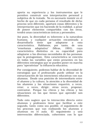 aporta su experiencia y los instrumentos que le
permiten construir una interpretación personal y
subjetiva de lo tratado. No es necesario insistir en el
hecho de que en cada persona el resultado de dicho
proceso será diferente, aportará cosas diferentes y la
interpretación que irá haciendo de la realidad, a pesar
de poseer elementos compartidos con los otros,
tendrá unas características únicas y personales.
Así pues, la diversidad es inherente a la naturaleza
humana, y cualquier actuación encaminada a
desarrollarla
tiene
que
adaptarse
a
esta
característica.
Hablamos, por tanto, de una
"enseñanza
adaptativa"
(Miras,
1991),
cuya
característica distintiva es su capacidad para
adaptarse a las diversas necesidades de las personas
que la protagonizan. Esta característica se concreta
en todas las variables que están presentes en las
diferentes estrategias que se pueden poner en marcha
para "operativizar" la influencia educativa.
Por consiguiente, podemos hablar de la diversidad de
estrategias que el profesorado puede utilizar en la
estructuración de las intenciones educativas con sus
alumnos. Desde una posición de intermediario entre
el alumno y la cultura, la atención a la diversidad de
los alumnos y las situaciones requerirá, a veces,
retar; a veces, dirigir; otras veces, proponer,
contrastar. Porque los chicos y las chicas y las
situaciones en las que tienen que aprender son
diferentes.
Todo esto sugiere que la interacción directa entre
alumnos y profesores tiene que facilitar a este
segundo, tanto como sea posible, el seguimiento de
los procesos que van realizando los alumnos y
alumnas en el aula. El seguimiento y una
intervención diferenciada, coherentes con lo que
113

 