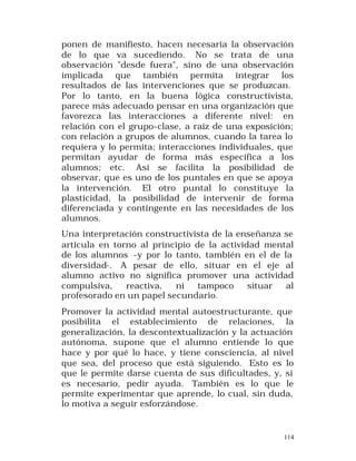 ponen de manifiesto, hacen necesaria la observación
de lo que va sucediendo. No se trata de una
observación "desde fuera", sino de una observación
implicada que también permita integrar los
resultados de las intervenciones que se produzcan.
Por lo tanto, en la buena lógica constructivista,
parece más adecuado pensar en una organización que
favorezca las interacciones a diferente nivel: en
relación con el grupo-clase, a raíz de una exposición;
con relación a grupos de alumnos, cuando la tarea lo
requiera y lo permita; interacciones individuales, que
permitan ayudar de forma más específica a los
alumnos; etc. Así se facilita la posibilidad de
observar, que es uno de los puntales en que se apoya
la intervención. El otro puntal lo constituye la
plasticidad, la posibilidad de intervenir de forma
diferenciada y contingente en las necesidades de los
alumnos.
Una interpretación constructivista de la enseñanza se
articula en torno al principio de la actividad mental
de los alumnos -y por lo tanto, también en el de la
diversidad-. A pesar de ello, situar en el eje al
alumno activo no significa promover una actividad
compulsiva,
reactiva,
ni
tampoco
situar
al
profesorado en un papel secundario.
Promover la actividad mental autoestructurante, que
posibilita el establecimiento de relaciones, la
generalización, la descontextualización y la actuación
autónoma, supone que el alumno entiende lo que
hace y por qué lo hace, y tiene consciencia, al nivel
que sea, del proceso que está siguiendo. Esto es lo
que le permite darse cuenta de sus dificultades, y, si
es necesario, pedir ayuda. También es lo que le
permite experimentar que aprende, lo cual, sin duda,
lo motiva a seguir esforzándose.

114

 