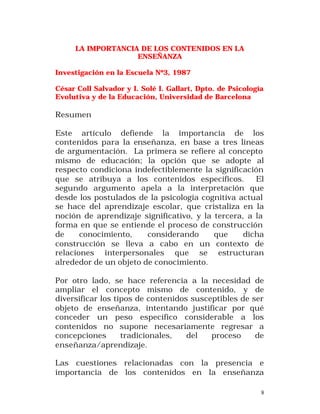 LA IMPORTANCIA DE LOS CONTENIDOS EN LA
ENSEÑANZA
Investigación en la Escuela Nº3, 1987
César Coll Salvador y I. Solé I. Gallart, Dpto. de Psicología
Evolutiva y de la Educación, Universidad de Barcelona

Resumen
Este artículo defiende la importancia de los
contenidos para la enseñanza, en base a tres líneas
de argumentación. La primera se refiere al concepto
mismo de educación; la opción que se adopte al
respecto condiciona indefectiblemente la significación
que se atribuya a los contenidos específicos.
El
segundo argumento apela a la interpretación que
desde los postulados de la psicología cognitiva actual
se hace del aprendizaje escolar, que cristaliza en la
noción de aprendizaje significativo, y la tercera, a la
forma en que se entiende el proceso de construcción
de
conocimiento,
considerando
que
dicha
construcción se lleva a cabo en un contexto de
relaciones interpersonales que se estructuran
alrededor de un objeto de conocimiento.
Por otro lado, se hace referencia a la necesidad de
ampliar el concepto mismo de contenido, y de
diversificar los tipos de contenidos susceptibles de ser
objeto de enseñanza, intentando justificar por qué
conceder un peso específico considerable a los
contenidos no supone necesariamente regresar a
concepciones
tradicionales,
del
proceso
de
enseñanza/aprendizaje.
Las cuestiones relacionadas con la presencia e
importancia de los contenidos en la enseñanza
8

 