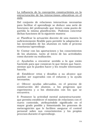 La influencia de la concepción constructivista en la
estructuración de las interacciones educativas en el
aula
Del conjunto de relaciones interactivas necesarias
para facilitar el aprendizaje se deduce una serie de
funciones del profesorado que tienen como punto de
partida la misma planificación. Podemos concretar
dichas funciones de la siguiente manera:
a) Planificar la actuación docente de una manera lo
suficientemente flexible para permitir la adaptación a
las necesidades de los alumnos en todo el pr oceso
enseñanza/aprendizaje.
b) Contar con las aportaciones y los conocimientos
de los alumnos, tanto al inicio de las actividades
como durante su realización.
c) Ayudarlos a encontrar sentido a lo que están
haciendo para que conozcan lo que tienen que hacer,
sientan que lo pueden hacer y les resulte interesante
hacerlo.
d) Establecer retos y desafíos a su alcance que
puedan ser superados con el esfuerzo y la ayuda
necesarios.
e) Ofrecer ayudas adecuadas, en el proceso de
construcción del alumno, a los progresos que
experimenta y a los obstáculos con los que se
encuentra.
f) Promover la actividad mental autoestructurante
que permita establecer el máximo de relaciones con el
nuevo contenido, atribuyéndole significado en el
mayor grado posible y fomentando los procesos de
metacognición que le faciliten asegurar el control
personal sobre sus conocimientos y los propios
procesos durante el aprendizaje.
116

 