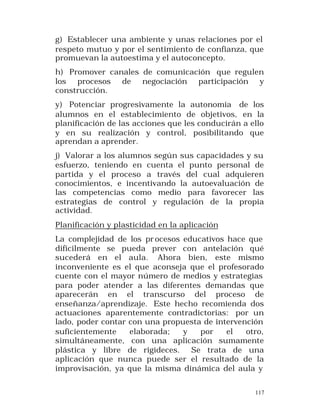 g) Establecer una ambiente y unas relaciones por el
respeto mutuo y por el sentimiento de confianza, que
promuevan la autoestima y el autoconcepto.
h) Promover canales de comunicación que regulen
los procesos de negociación participación y
construcción.
y) Potenciar progresivamente la autonomía de los
alumnos en el establecimiento de objetivos, en la
planificación de las acciones que les conducirán a ello
y en su realización y control, posibilitando que
aprendan a aprender.
j) Valorar a los alumnos según sus capacidades y su
esfuerzo, teniendo en cuenta el punto personal de
partida y el proceso a través del cual adquieren
conocimientos, e incentivando la autoevaluación de
las competencias como medio para favorecer las
estrategias de control y regulación de la propia
actividad.
Planificación y plasticidad en la aplicación
La complejidad de los pr ocesos educativos hace que
difícilmente se pueda prever con antelación qué
sucederá en el aula. Ahora bien, este mismo
inconveniente es el que aconseja que el profesorado
cuente con el mayor número de medios y estrategias
para poder atender a las diferentes demandas que
aparecerán en el transcurso del proceso de
enseñanza/aprendizaje. Este hecho recomienda dos
actuaciones aparentemente contradictorias: por un
lado, poder contar con una propuesta de intervención
suficientemente
elaborada;
y
por
el
otro,
simultáneamente, con una aplicación sumamente
plástica y libre de rigideces. Se trata de una
aplicación que nunca puede ser el resultado de la
improvisación, ya que la misma dinámica del aula y
117

 