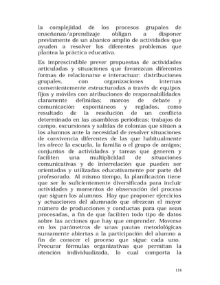 la complejidad de los procesos grupales de
enseñanza/aprendizaje
obligan
a
disponer
previamente de un abanico amplio de actividades que
ayuden a resolver los diferentes problemas que
plantea la práctica educativa.
Es imprescindible prever propuestas de actividades
articuladas y situaciones que favorezcan diferentes
formas de relacionarse e interactuar: distribuciones
grupales,
con
organizaciones
internas
convenientemente estructuradas a través de equipos
fijos y móviles con atribuciones de responsabilidades
claramente
definidas;
marcos
de
debate
y
comunicación
espontáneos
y
reglados,
como
resultado de la resolución de un conflicto
determinado en las asambleas periódicas; trabajos de
campo, excursiones y salidas de colonias que sitúen a
los alumnos ante la necesidad de resolver situaciones
de convivencia diferentes de las que habitualmente
les ofrece la escuela, la familia o el grupo de amigos;
conjuntos de actividades y tareas que generen y
faciliten
una
multiplicidad
de
situaciones
comunicativas y de interrelación que pueden ser
orientadas y utilizadas educativamente por parte del
profesorado. Al mismo tiempo, la planificación tiene
que ser lo suficientemente diversificada para incluir
actividades y momentos de observación del proceso
que siguen los alumnos. Hay que proponer ejercicios
y actuaciones del alumnado que ofrezcan el mayor
número de producciones y conductas para que sean
procesadas, a fin de que faciliten todo tipo de datos
sobre las acciones que hay que emprender. Moverse
en los parámetros de unas pautas metodológicas
sumamente abiertas a la participación del alumno a
fin de conocer el proceso que sigue cada uno.
Procurar fórmulas organizativas que permitan la
atención individualizada, lo cual comporta la
118

 