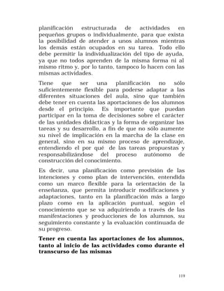 planificación
estructurada
de
actividades
en
pequeños grupos o individualmente, para que exista
la posibilidad de atender a unos alumnos mientras
los demás están ocupados en su tarea. Todo ello
debe permitir la individualización del tipo de ayuda,
ya que no todos aprenden de la misma forma ni al
mismo ritmo y, por lo tanto, tampoco lo hacen con las
mismas actividades.
Tiene
que
ser
una
planificación
no
sólo
suficientemente flexible para poderse adaptar a las
diferentes situaciones del aula, sino que también
debe tener en cuenta las aportaciones de los alumnos
desde el principio. Es importante que puedan
participar en la toma de decisiones sobre el carácter
de las unidades didácticas y la forma de organizar las
tareas y su desarrollo, a fin de que no sólo aumente
su nivel de implicación en la marcha de la clase en
general, sino en su mismo proceso de aprendizaje,
entendiendo el por qué de las tareas propuestas y
responsabilizándose del proceso autónomo de
construcción del conocimiento.
Es decir, una planificación como previsión de las
intenciones y como plan de intervención, entendida
como un marco flexible para la orientación de la
enseñanza, que permita introducir modificaciones y
adaptaciones, tanto en la planificación más a largo
plazo como en la aplicación puntual, según el
conocimiento que se va adquiriendo a través de las
manifestaciones y producciones de los alumnos, su
seguimiento constante y la evaluación continuada de
su progreso.
Tener en cuenta las aportaciones de los alumnos,
tanto al inicio de las actividades como durante el
transcurso de las mismas

119

 