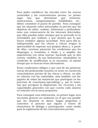 Para poder establecer los vínculos entre los nuevos
contenidos y los conocimientos previos, en primer
lugar
hay
que
determinar
qué
intereses,
motivaciones, comportamiento, habilidades, etc.,
deben constituir el punto de partida. Para conseguir
que los alumnos estén interesados es preciso que los
objetivos de saber, realizar, informarse y profundizar
sean una consecuencia de los intereses detectados;
que ellos puedan saber siempre qué se pretende en la
actividades que realizan; y que sientan que lo que
hacen satisface alguna necesidad. Pero pa ra ello es
indispensable que los chicos y chicas tengan la
oportunidad de expresar sus propias ideas y, a partir
de ellas, conviene potenciar las condiciones que les
dispongan a revisarlas a fondo y a ampliar las
experiencias con otras nuevas; haciendo que se den
cuenta, también, de sus limitaciones, situándolos en
condición de modificarlas si es necesario, al mismo
tiempo que se buscan otras alternativas.
Estas condiciones obligan a que una de las primeras
tareas del profesorado consista en tener en cuenta los
conocimientos previos de los chicos y chicas, no sólo
en relación con los contenidos, sino también con los
papeles de todas las instancias que participan en los
procesos de enseñanza/aprendizaje y, por lo tanto,
hay que averiguar la disposición, los recursos y las
capacidades generales con que cuenta cada alumno
en relación con la tarea propuesta.
Para conseguir esta información, en primer lugar será
necesario generar un ambiente en el que sea posible
que los alumnos se abran, hagan preguntas y
comenten el proceso que siguen a través de
situaciones de diálogo y participación, como medio
para la exploración de los conocimientos previos.

120

 