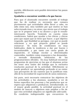 partida, difícilmente será posible determinar los pasos
siguientes.
Ayudarles a encontrar sentido a lo que hacen
Para que el alumnado encuentre sentido al trabajo
que ha de realizar es necesario que conozca
previamente qué actividades debe llevar a cabo, no
sólo cómo son, sino también por qué motivo se han
seleccionado ésas y no otras; que siente que el trabajo
que se le propone está a su alcance y que le resulte
interesante hacerlo. Teniendo en cuenta estas
condiciones, habrá que ayudar a los chicos y chicas
para que sepan qué se tiene que hacer, a qué objetivo
responde, qué finalidad se persigue, con qué se puede
relacionar y en qué proyecto global se puede
enmarcar.
Se trata de condiciones no muy
habituales, dada la tendencia a dar por bueno e
incuestionable, y por tanto con cierto grado de
imposición, el trabajo escolar y determinados
contenidos, también como respuesta a las demandas,
a
menudo
demasiado
arbitrarias,
de
las
programaciones oficiales. Es muy habitual encontrar
propuestas de ejercicios en las que el alumnos actúa
sin tener otra visión del trabajo que la exclusiva
resolución puntual de la actividad. Difícilmente se
puede producir un aprendizaje profundo si no existe
una percepción de las razones que lo justifican más
allá de la necesidad de superación de unos exámenes.
Así pues, será necesario comunicar los objetivos de
las actividades a los alumnos, ayudarles a ver de
forma específica los procesos y los productos que se
espera que adquieran o produzcan, introduciendo, en
el mayor grado posible, la actividad puntual en el
ámbito de marcos u objetivos más amplios a fin de
que esta actividad adquiera un significado adecuado.
Es condición indispensable que encuentren la
122

 