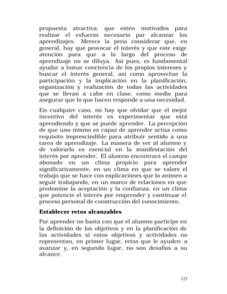 propuesta atractiva, que estén motivados para
realizar el esfuerzo necesario par alcanzar los
aprendizajes. Merece la pena considerar que, en
general, hay que provocar el interés y que este exige
atención para que a lo largo del proceso de
aprendizaje no se diluya. Así pues, es fundamental
ayudar a tomar conciencia de los propios intereses y
buscar el interés general, así como aprovechar la
participación y la implicación en la planificación,
organización y realización de todas las actividades
que se llevan a cabo en clase, como medio para
asegurar que lo que hacen responde a una necesidad.
En cualquier caso, no hay que olvidar que el mejor
incentivo del interés es experimentar que está
aprendiendo y que se puede aprender. La percepción
de que uno mismo es capaz de aprender actúa como
requisito imprescindible para atribuir sentido a una
tarea de aprendizaje. La manera de ver al alumno y
de valorarlo es esencial en la manifestación del
interés por aprender. El alumno encontrará el campo
abonado en un clima propicio para aprender
significativamente, en un clima en que se valore el
trabajo que se hace con explicaciones que lo animen a
seguir trabajando, en un marco de relaciones en que
predomine la aceptación y la confianza, en un clima
que potencie el interés por emprender y continuar el
proceso personal de construcción del conocimiento.
Establecer retos alcanzables
Par aprender no basta con que el alumno participe en
la definición de los objetivos y en la planificación de
las actividades si estos objetivos y actividades no
representan, en primer lugar, retos que le ayuden a
avanzar y, en segundo lugar, no son desafíos a su
alcance.

123

 