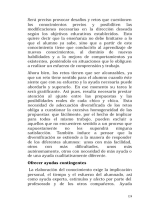 Será preciso provocar desafíos y retos que cuestionen
los
conocimientos
previos
y
posibiliten
las
modificaciones necesarias en la dirección deseada
según los objetivos educativos establecidos. Esto
quiere decir que la enseñanza no debe limitarse a lo
que el alumno ya sabe, sino que a partir de este
conocimiento tiene que conducirlo al aprendizaje de
nuevos conocimientos, al dominio de nuevas
habilidades y a la mejora de comportamientos ya
existe ntes, poniéndolo en situaciones que le obliguen
a realizar un esfuerzo de comprensión y trabajo.
Ahora bien, los retos tienen que ser alcanzables, ya
que un reto tiene sentido para el alumno cuando éste
siente que con su esfuerzo y la ayuda necesaria puede
abordarlo y superarlo. En ese momento su tarea le
será gratificante. Así pues, resulta necesario prestar
atención al ajuste entre las propuestas y las
posibilidades reales de cada chico y chica. Esta
necesidad de adecuación diversificada de los retos
obliga a cuestionar la excesiva homogeneidad de las
propuestas que fácilmente, por el hecho de implicar
para todos el mismo trabajo, pueden excluir a
aquellos que no encuentren sentido a un proceso que
supuestamente
no
les
supondrá
ninguna
satisfacción. También induce a pensar que la
diversificación se extiende a la manera de responder
de los diferentes alumnos: unos con más facilidad,
otros
con
más
dificultades,
unos
más
autónomamente, otros con necesidad de más ayuda o
de una ayuda cualitativamente diferente.
Ofrecer ayudas contingentes
La elaboración del conocimiento exige la implicación
personal, el tiempo y el esfuerzo del alumnado, así
como ayuda experta, estímulos y afecto por parte del
profesorado y de los otros compañeros. Ayuda
124

 
