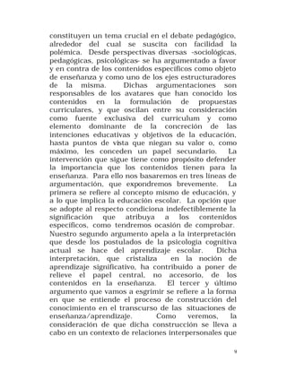constituyen un tema crucial en el debate pedagógico,
alrededor del cual se suscita con facilidad la
polémica. Desde perspectivas diversas -sociológicas,
pedagógicas, psicológicas- se ha argumentado a favor
y en contra de los contenidos específicos como objeto
de enseñanza y como uno de los ejes estructuradores
de la misma.
Dichas argumentaciones son
responsables de los avatares que han conocido los
contenidos en la formulación de propuestas
curriculares, y que oscilan entre su consideración
como fuente exclusiva del currículum y como
elemento dominante de la concreción de las
intenciones educativas y objetivos de la educación,
hasta puntos de vista que niegan su valor o, como
máximo, les conceden un papel secundario.
La
intervención que sigue tiene como propósito defender
la importancia que los contenidos tienen para la
enseñanza. Para ello nos basaremos en tres líneas de
argumentación, que expondremos brevemente. La
primera se refiere al concepto mismo de educación, y
a lo que implica la educación escolar. La opción que
se adopte al respecto condiciona indefectiblemente la
significación que atribuya a los contenidos
específicos, como tendremos ocasión de comprobar.
Nuestro segundo argumento apela a la interpretación
que desde los postulados de la psicología cognitiva
actual se hace del aprendizaje escolar.
Dicha
interpretación, que cristaliza
en la noción de
aprendizaje significativo, ha contribuido a poner de
relieve el papel central, no accesorio, de los
contenidos en la enseñanza.
El tercer y último
argumento que vamos a esgrimir se refiere a la forma
en que se entiende el proceso de construcción del
conocimiento en el transcurso de las situaciones de
enseñanza/aprendizaje.
Como
veremos,
la
consideración de que dicha construcción se lleva a
cabo en un contexto de relaciones interpersonales que
9

 