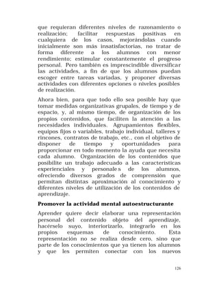 que requieran diferentes niveles de razonamiento o
realización;
facilitar
respuestas
positivas
en
cualquiera de los casos, mejorándolas cuando
inicialmente son más insatisfactorias, no tratar de
forma diferente a los alumnos con menor
rendimiento; estimular constantemente el progreso
personal. Pero también es imprescindible diversifica r
las actividades, a fin de que los alumnos puedan
escoger entre tareas variadas, y proponer diversas
actividades con diferentes opciones o niveles posibles
de realización.
Ahora bien, para que todo ello sea posible hay que
tomar medidas organizativas grupales, de tiempo y de
espacio, y, al mismo tiempo, de organización de los
propios contenidos, que faciliten la atención a las
necesidades individuales. Agrupamientos flexibles,
equipos fijos o variables, trabajo individual, talleres y
rincones, contratos de trabajo, etc., con el objetivo de
disponer
de
tiempo
y
oportunidades
para
proporcionar en todo momento la ayuda que necesita
cada alumno. Organización de los contenidos que
posibilite un trabajo adecuado a las características
experienciales y personale s de los alumnos,
ofreciendo diversos grados de comprensión que
permitan distintas aproximación al conocimiento y
diferentes niveles de utilización de los contenidos de
aprendizaje.
Promover la actividad mental autoestructurante
Aprender quiere decir ela borar una representación
personal del contenido objeto del aprendizaje,
hacérselo suyo, interiorizarlo, integrarlo en los
propios
esquemas
de
conocimiento.
Esta
representación no se realiza desde cero, sino que
parte de los conocimientos que ya tienen los alumnos
y que les permiten conectar con los nuevos
126

 