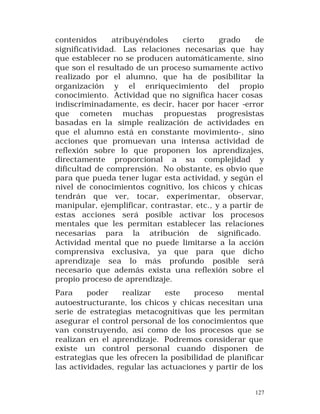 contenidos
atribuyéndoles
cierto
grado
de
significatividad. Las relaciones necesarias que hay
que establecer no se producen automáticamente, sino
que son el resultado de un proceso sumamente activo
realizado por el alumno, que ha de posibilitar la
organización y el enriquecimiento del propio
conocimiento. Actividad que no significa hacer cosas
indiscriminadamente, es decir, hacer por hacer -error
que cometen muchas propuestas progresistas
basadas en la simple realización de actividades en
que el alumno está en constante movimiento-, sino
acciones que promuevan una intensa actividad de
reflexión sobre lo que proponen los aprendizajes,
directamente proporcional a su complejidad y
dificultad de comprensión. No obstante, es obvio que
para que pueda tener lugar esta actividad, y según el
nivel de conocimientos cognitivo, los chicos y chicas
tendrán que ver, tocar, experimentar, observar,
manipular, ejemplificar, contrastar, etc., y a partir de
estas acciones será posible activar los procesos
mentales que les permitan establecer las relaciones
necesarias para la atribución de significado.
Actividad mental que no puede limitarse a la acción
comprensiva exclusiva, ya que para que dicho
aprendizaje sea lo más profundo posible será
necesario que además exista una reflexión sobre el
propio proceso de aprendizaje.
Para
poder
realizar
este
proceso
mental
autoestructurante, los chicos y chicas necesitan una
serie de estrategias metacognitivas que les permitan
asegurar el control personal de los conocimientos que
van construyendo, así como de los procesos que se
realizan en el aprendizaje. Podremos considerar que
existe un control personal cuando disponen de
estrategias que les ofrecen la posibilidad de planificar
las actividades, regular las actuaciones y partir de los
127

 