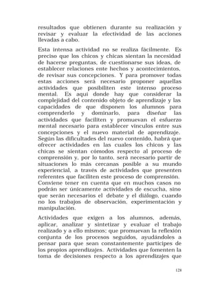 resultados que obtienen durante su realización y
revisar y evaluar la efectividad de las acciones
llevadas a cabo.
Esta intensa actividad no se realiza fácilmente. Es
preciso que los chicos y chicas sientan la necesidad
de hacerse preguntas, de cuestionarse sus ideas, de
establecer relaciones ente hechos y acontecimientos,
de revisar sus concepciones. Y para promover todas
estas acciones será necesario proponer aquellas
actividades que posibiliten este intenso proceso
mental. Es aquí donde hay que considerar la
complejidad del contenido objeto de aprendizaje y las
capacidades de que disponen los alumnos para
comprenderlo y dominarlo, para diseñar las
actividades que faciliten y promuevan el esfuerzo
mental necesario para establecer vínculos entre sus
concepciones y el nuevo material de aprendizaje.
Según las dificultades del nuevo contenido, habrá que
ofrecer actividades en las cuales los chicos y las
chicas se sientan cómodos respecto al proceso de
comprensión y, por lo tanto, será necesario partir de
situaciones lo más cercanas posible a su mundo
experiencial, a través de actividades que presenten
referentes que faciliten este proceso de comprensión.
Conviene tener en cuenta que en muchos casos no
podrán ser únicamente actividades de escucha, sino
que serán necesarios el debate y el diálogo, cuando
no los trabajos de observación, experimentación y
manipulación.
Actividades que exigen a los alumnos, además,
aplicar, analizar y sintetizar y evaluar el trabajo
realizado y a ello mismos; que promuevan la reflexión
conjunta de los procesos seguidos, ayudándoles a
pensar para que sean constantemente partícipes de
los propios aprendizajes. Actividades que fomenten la
toma de decisiones respecto a los aprendizajes que
128

 
