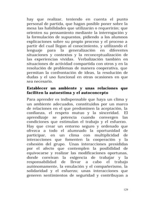 hay que realizar, teniendo en cuenta el punto
personal de partida, que hagan posible poner sobre la
mesa las habilidades que utilizarán o requerirán; que
orienten su pensamiento mediante la interrogación y
la formulación de supuestos, pidiendo a los alumnos
explicaciones sobre su propio proceso y el proceso a
partir del cual llegan al conocimiento, y utilizando el
lenguaje para la generalización en diferentes
situaciones y contextos y la reconceptualización de
las experiencias vividas. Verbalización también en
situaciones de actividad compartida con otros y en la
resolución de problemas de manera cooperativa, que
permitan la confrontación de ideas, la resolución de
dudas y el uso funcional en otras ocasiones en que
sea necesario.
Establecer un ambiente y unas relaciones que
faciliten la autoestima y el autoconcepto
Para aprender es indispensable que haya un clima y
un ambiente adecuados, constituidos por un marco
de relaciones en el que predominen la aceptación, la
confianza, el respeto mutuo y la sinceridad. El
aprendizaje se potencia cuando convergen las
condiciones que estimulan el trabajo y el esfuerzo.
Hay que crear un entorno seguro y ordenado que
ofrezca a todo el alumnado la oportunidad de
participar, en un clima con multiplicidad de
interacciones que fomenten la cooperación y la
cohesión del grupo. Unas interacciones presididas
por el afecto que contemplen la posibilidad de
equivocarse y realizar las modificaciones oportunas,
donde convivan la exigencia de trabajar y la
responsabilidad de llevar a cabo el trabajo
autónomamente, la emulación y el compañerismo, la
solidaridad y el esfuerzo; unas interacciones que
generen sentimientos de seguridad y contribuyan a

129

 