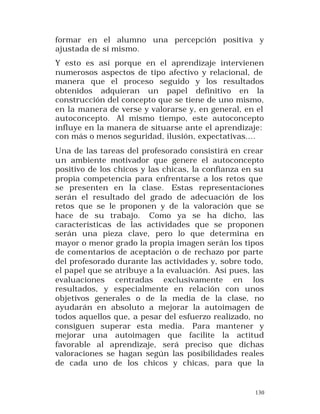 formar en el alumno una percepción positiva y
ajustada de sí mismo.
Y esto es así porque en el aprendizaje intervienen
numerosos aspectos de tipo afectivo y relacional, de
manera que el proceso seguido y los resultados
obtenidos adquieran un papel definitivo en la
construcción del concepto que se tiene de uno mismo,
en la manera de verse y valorarse y, en general, en el
autoconcepto. Al mismo tiempo, este autoconcepto
influye en la manera de situarse ante el aprendizaje:
con más o menos seguridad, ilusión, expectativas....
Una de las tareas del profesorado consistirá en crear
un ambiente motivador que genere el autoconcepto
positivo de los chicos y las chicas, la confianza en su
propia competencia para enfrentarse a los retos que
se presenten en la clase. Estas representaciones
serán el resultado del grado de adecuación de los
retos que se le proponen y de la valoración que se
hace de su trabajo. Como ya se ha dicho, las
características de las actividades que se proponen
serán una pieza clave, pero lo que determina en
mayor o menor grado la propia imagen serán los tipos
de comentarios de aceptación o de rechazo por parte
del profesorado durante las actividades y, sobre todo,
el papel que se atribuye a la evaluación. Así pues, las
evaluaciones centradas exclusivamente en los
resultados, y especialmente en relación con unos
objetivos generales o de la media de la clase, no
ayudarán en absoluto a mejorar la autoimagen de
todos aquellos que, a pesar del esfuerzo realizado, no
consiguen superar esta media. Para mantener y
mejorar una autoimagen que facilite la actitud
favorable al aprendizaje, será preciso que dichas
valoraciones se hagan según las posibilidades reales
de cada uno de los chicos y chicas, para que la

130

 