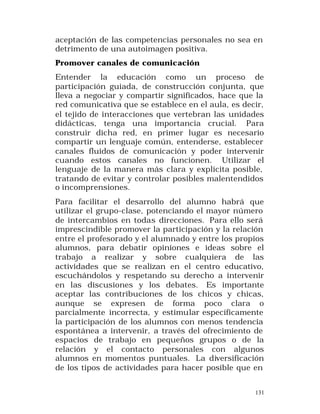 aceptación de las competencias personales no sea en
detrimento de una autoimagen positiva.
Promover canales de comunicación
Entender la educación como un proceso de
participación guiada, de construcción conjunta, que
lleva a negociar y compartir significados, hace que la
red comunicativa que se establece en el aula, es decir,
el tejido de interacciones que vertebran las unidades
didácticas, tenga una importancia crucial. Para
construir dicha red, en primer lugar es necesario
compartir un lenguaje común, entenderse, establecer
canales fluidos de comunicación y poder intervenir
cuando estos canales no funcionen. Utilizar el
lenguaje de la manera más clara y explícita posible,
tratando de evitar y controlar posibles malentendidos
o incomprensiones.
Para facilitar el desarrollo del alumno habrá que
utilizar el grupo-clase, potenciando el mayor número
de intercambios en todas direcciones. Para ello será
imprescindible promover la participación y la relación
entre el profesorado y el alumnado y entre los propios
alumnos, para debatir opiniones e ideas sobre el
trabajo a realizar y sobre cualquiera de las
actividades que se realizan en el centro educativo,
escuchándolos y respetando su derecho a intervenir
en las discusiones y los debates. Es importante
aceptar las contribuciones de los chicos y chicas,
aunque se expresen de forma poco clara o
parcialmente incorrecta, y estimular específicamente
la participación de los alumnos con menos tendencia
espontánea a intervenir, a través del ofrecimiento de
espacios de trabajo en pequeños grupos o de la
relación y el contacto personales con algunos
alumnos en momentos puntuales. La diversificación
de los tipos de actividades para hacer posible que en
131

 