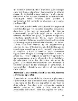un momento determinado el alumnado pueda escoger
entre actividades distintas, y la propuesta, en algunos
casos, de actividades con opciones o alternativas
diferentes o con diversos niveles de realización final,
constituyen otros recursos para facilitar la
participación del conjunto de alumnos en el mayor
grado posible.
La red comunicativa será más o menos rica según las
posibilidades que vehiculen las diferentes secuencias
didácticas y las que se desprenden del tipo de
estructuración grupal y del papel que se otorga a los
diversos miembros del grupo. Se puede escoger una
estructura prácticamente lineal, cuyas relaciones
sean fundamentalmente unidireccionales de profesor
a alumno y cuyos niveles de comunicación se limiten
a una aceptación acrítica de las exposiciones y
criterios de éste. O también se puede intentar que los
canales comunicativos, y por lo tanto del aprendizaje,
se amplíen gracias a modelos cuya estructura
organizativa obligue a corresponsabilizar a todo el
grupo-clase con el objetivo de convivir y aprender y,
por consiguiente, a abrir el abanico de posibilidades
de relaciones entre los diferentes miembros del
grupo. Actividades comunicativas que fomenten la
bidireccionalidad de los mensajes y aprovechen la
potencialidad educativa que ofrece el aprendizaje
entre iguales.
Potenciar la autonomía y facilitar que los alumnos
aprendan a aprender
El crecimiento personal de los alumnos implica como
objetivo último ser autónomos para actuar de manera
competente en los diversos contextos en que han de
desarrollarse. Impulsar esta autonomía comporta
tenerla presente en todas y cada una de las
propuestas educativas, para ser capaces de utilizar
132

 