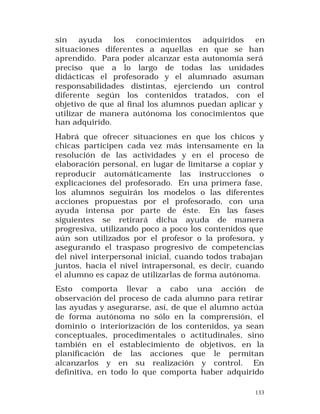 sin ayuda los conocimientos adquiridos en
situaciones diferentes a aquellas en que se han
aprendido. Para poder alcanzar esta autonomía será
preciso que a lo largo de todas las unidades
didácticas el profesorado y el alumnado asuman
responsabilidades distintas, ejerciendo un control
diferente según los contenidos tratados, con el
objetivo de que al final los alumnos puedan aplicar y
utilizar de manera autónoma los conocimientos que
han adquirido.
Habrá que ofrecer situaciones en que los chicos y
chicas participen cada vez más intensamente en la
resolución de las actividades y en el proceso de
elaboración personal, en lugar de limitarse a copiar y
reproducir automáticamente las instrucciones o
explicaciones del profesorado. En una primera fase,
los alumnos seguirán los modelos o las diferentes
acciones propuestas por el profesorado, con una
ayuda intensa por parte de éste. En las fases
siguientes se retirará dicha ayuda de manera
progresiva, utilizando poco a poco los contenidos que
aún son utilizados por el profesor o la profesora, y
asegurando el traspaso progresivo de competencias
del nivel interpersonal inicial, cuando todos trabajan
juntos, hacia el nivel intrapersonal, es decir, cuando
el alumno es capaz de utilizarlas de forma autónoma.
Esto comporta llevar a cabo una acción de
observación del proceso de cada alumno para retirar
las ayudas y asegurarse, así, de que el alumno actúa
de forma autónoma no sólo en la comprensión, el
dominio o interiorización de los contenidos, ya sean
conceptuales, procedimentales o actitudinales, sino
también en el establecimiento de objetivos, en la
planificación de las acciones que le permitan
alcanzarlos y en su realización y control. En
definitiva, en todo lo que comporta haber adquirido
133

 