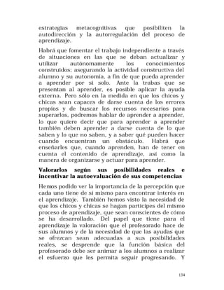 estrategias
metacognitivas
que
posibiliten
la
autodirección y la autorregulación del proceso de
aprendizaje.
Habrá que fomentar el trabajo independiente a través
de situaciones en las que se deban actualizar y
utilizar
autónomamente
los
conocimientos
construidos; asegurando la actividad constructiva del
alumno y su autonomía, a fin de que pueda aprender
a aprender por sí solo. Ante la trabas que se
presentan al aprender, es posible aplicar la ayuda
externa. Pero sólo en la medida en que los chicos y
chicas sean capaces de darse cuenta de los errores
propios y de buscar los recursos necesarios para
superarlos, podremos hablar de aprender a aprender,
lo que quiere decir que para aprender a aprender
también deben aprender a darse cuenta de lo que
saben y lo que no saben, y a saber qué pueden hacer
cuando encuentran un obstáculo. Habrá que
enseñarles que, cuando aprenden, han de tener en
cuenta el contenido de aprendizaje, así como la
manera de organizarse y actuar para aprender.
Valorarlos según sus posibilidades reales e
incentivar la autoevaluación de sus competencias
Hemos podido ver la importancia de la percepción que
cada uno tiene de sí mismo para encontrar interés en
el aprendizaje. También hemos visto la necesidad de
que los chicos y chicas se hagan partícipes del mismo
proceso de aprendizaje, que sean conscientes de cómo
se ha desarrollado. Del papel que tiene para el
aprendizaje la valoración que el profesorado hace de
sus alumnos y de la necesidad de que las ayudas que
se ofrezcan sean adecuadas a sus posibilidades
reales, se desprende que la función básica del
profesorado debe ser animar a los alumnos a realizar
el esfuerzo que les permita seguir progresando. Y
134

 