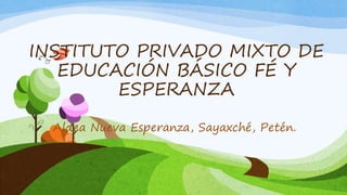 INSTITUTO PRIVADO MIXTO DE
EDUCACIÓN BÁSICO FÉ Y
ESPERANZA
Aldea Nueva Esperanza, Sayaxché, Petén.
 