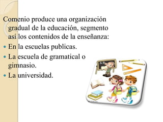 Comenio produce una organización 
gradual de la educación, segmento 
así los contenidos de la enseñanza: 
 En la escuelas...