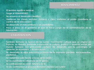 • El termino significa renacer.
• Surge el HUMANISMO.
• Se renueva el desarrollo científico.
• Destacan las clases sociales: nobleza y clero sostienen el poder (mantiene el
control de la educación)
• Se desarrolla el mercantilismo y el capitalismo.
• Poco a poco es el gobierno el que se hace cargo de la administración de la
Educación.
• También llamada la Época de las Luces, movimiento cultural que se origina en
Francia, su filosofía pretende transformar la cultura, política y aspecto social del
mundo humano. Los principales campos de desarrollo son la psicología, el
derecho, la economía y la educación.
• Se desarrolla la obra educativa a través de la imprenta (revistas, enciclopedias,
panfletos)
• Se replantea todo hecho a la luz de la razón.
• Se ve mermada la influencia de la Iglesia.
• Se contraponen la razón natural y la fe
• Se da continuidad al proceso liberador iniciado por Lutero
 