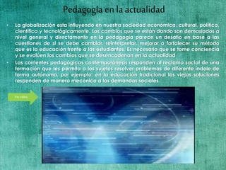 Pedagogía en la actualidad
• La globalización esta influyendo en nuestra sociedad económica, cultural, política,
científica y tecnológicamente. Los cambios que se están dando son demasiados a
nivel general y directamente en la pedagogía parece un desafío en base a las
cuestiones de si se debe cambiar, reinterpretar, mejorar o fortalecer su método
que es la educación frente a los estudiantes. Es necesario que se tome conciencia
y se evalúen los cambios que se desencadenan en la actualidad
• Las corrientes pedagógicas contemporáneas responden al reclamo social de una
formación que les permita a los sujetos resolver problemas de diferente índole de
forma autónoma, por ejemplo; en la educación tradicional las viejas soluciones
responden de manera mecánica a las demandas sociales.
Vervideo
 