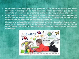• En las tendencias pedagógicas se plantean y son objeto de análisis las bases
filosóficas y psicológicas, se normalizan las formas del trabajo que se ha de
desarrollar en el proceso de enseñanza facilitador de un aprendizaje eficiente.
• La importancia que tienen en la practica de la individualización y del grupo en la
educación, el empleo consecuente, en cantidad y calidad de los medios de
enseñanza en las diferentes posibilidades que brindan.
• El proceso d autogestión en la consecución de una educación integral plena y
eficiente, la importancia de la investigación y la concientización del papel
transformador que tiene de forma obligada, sujeto de igual forma al proceso de
aprendizaje.
 