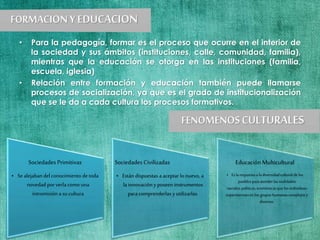 • Para la pedagogía, formar es el proceso que ocurre en el interior de
la sociedad y sus ámbitos (instituciones, calle, comunidad, familia),
mientras que la educación se otorga en las instituciones (familia,
escuela, iglesia)
• Relación entre formación y educación también puede llamarse
procesos de socialización, ya que es el grado de institucionalización
que se le da a cada cultura los procesos formativos.
Sociedades Primitivas
• Se alejabandel conocimiento de toda
novedad por verla como una
intromisión a su cultura
Sociedades Civilizadas
• Están dispuestas a aceptar lo nuevo, a
la innovación y poseen instrumentos
para comprenderlas y utilizarlas.
EducaciónMulticultural
• Es la respuestaa ladiversidadculturalde los
pueblospara atenderlasrealidades
sociales,políticas,económicasque losindividuos
experimentanenlos grupos humanos complejosy
diversos.
 