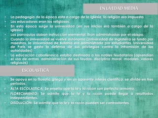 • La pedagogía de la época esta a cargo de la iglesia, la religión era impuesta
• Los educadores eran los religiosos.
• En esta época surge la universidad (en sus inicios era también a cargo de la
iglesia)
• Las parroquias daban instrucción elemental. Eran administradas por el obispo.
• Cuando la Universidad se vuelve autónoma (Universidad de Inglaterra se fundo por
maestros, la Universidad de Bolonia era administrada por estudiantes, Universidad
de Paris se gesto la defensa de sus privilegios contra la intromisión de las
autoridades)
• La educación caballeresca estaba destinada a los nobles feudatarios (aprendían
el uso de armas, administración de sus feudos, disciplina moral, modales, valores
religiosos)
• Se apoya en la filosofía griega y en un aparente interés científico, se divide en tres
periodos.
• ALTA ESCOLASTICA: Se enseña que la fe y la razón son perfecta armonía.
• FLORECIMIENTO: Se admite que la fe y la razón puede llegar a resultados
independientes.
• DISOLUCION: Se admite que la fe y la razón pueden ser contrastantes.
 