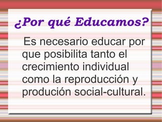 ¿Por qué Educamos?
Es necesario educar por
que posibilita tanto el
crecimiento individual
como la reproducción y
produción social-cultural.