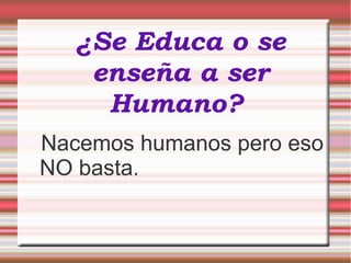 ¿Se Educa o se
enseña a ser
Humano?
Nacemos humanos pero eso
NO basta.