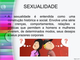 SEXUALIDADE
• A sexualidade é entendida como uma
construção histórica e social. Envolve uma série
de crenças, comportamentos, relações e
práticas que permitem a homens e mulheres
viverem, de determinados modos, seus desejos
e seus prazeres corporais
 