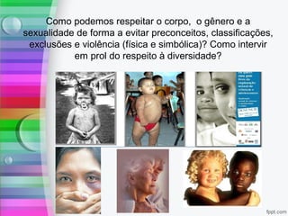 Como podemos respeitar o corpo, o gênero e a
sexualidade de forma a evitar preconceitos, classificações,
exclusões e violência (física e simbólica)? Como intervir
em prol do respeito à diversidade?
 