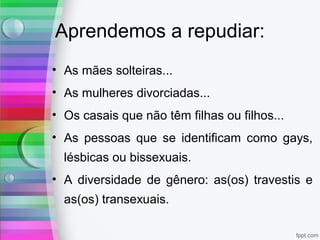 Aprendemos a repudiar:
• As mães solteiras...
• As mulheres divorciadas...
• Os casais que não têm filhas ou filhos...
• As pessoas que se identificam como gays,
lésbicas ou bissexuais.
• A diversidade de gênero: as(os) travestis e
as(os) transexuais.
 