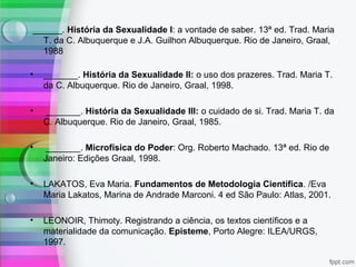 ______. História da Sexualidade I: a vontade de saber. 13ª ed. Trad. Maria
T. da C. Albuquerque e J.A. Guilhon Albuquerque. Rio de Janeiro, Graal,
1988
• _______. História da Sexualidade II: o uso dos prazeres. Trad. Maria T.
da C. Albuquerque. Rio de Janeiro, Graal, 1998.
• _______. História da Sexualidade III: o cuidado de si. Trad. Maria T. da
C. Albuquerque. Rio de Janeiro, Graal, 1985.
• _______. Microfísica do Poder: Org. Roberto Machado. 13ª ed. Rio de
Janeiro: Edições Graal, 1998.
• LAKATOS, Eva Maria. Fundamentos de Metodologia Científica. /Eva
Maria Lakatos, Marina de Andrade Marconi. 4 ed São Paulo: Atlas, 2001.
• LEONOIR, Thimoty. Registrando a ciência, os textos científicos e a
materialidade da comunicação. Episteme, Porto Alegre: ILEA/URGS,
1997.
 