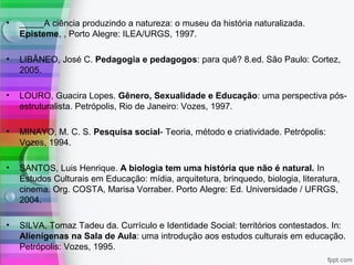 • _____A ciência produzindo a natureza: o museu da história naturalizada.
Episteme, , Porto Alegre: ILEA/URGS, 1997.
• LIBÂNEO, José C. Pedagogia e pedagogos: para quê? 8.ed. São Paulo: Cortez,
2005.
• LOURO, Guacira Lopes. Gênero, Sexualidade e Educação: uma perspectiva pós-
estruturalista. Petrópolis, Rio de Janeiro: Vozes, 1997.
• MINAYO, M. C. S. Pesquisa social- Teoria, método e criatividade. Petrópolis:
Vozes, 1994.
• SANTOS, Luis Henrique. A biologia tem uma história que não é natural. In
Estudos Culturais em Educação: mídia, arquitetura, brinquedo, biologia, literatura,
cinema. Org. COSTA, Marisa Vorraber. Porto Alegre: Ed. Universidade / UFRGS,
2004.
• SILVA, Tomaz Tadeu da. Currículo e Identidade Social: territórios contestados. In:
Alienígenas na Sala de Aula: uma introdução aos estudos culturais em educação.
Petrópolis: Vozes, 1995.
 