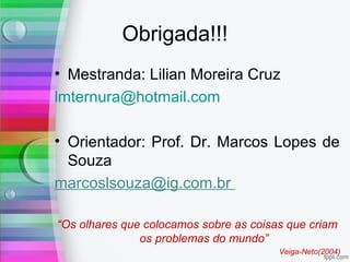 Obrigada!!!
• Mestranda: Lilian Moreira Cruz
lmternura@hotmail.com
• Orientador: Prof. Dr. Marcos Lopes de
Souza
marcoslsouza@ig.com.br
“Os olhares que colocamos sobre as coisas que criam
os problemas do mundo”
Veiga-Neto(2004)
 