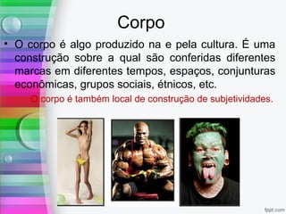 Corpo
• O corpo é algo produzido na e pela cultura. É uma
construção sobre a qual são conferidas diferentes
marcas em diferentes tempos, espaços, conjunturas
econômicas, grupos sociais, étnicos, etc.
O corpo é também local de construção de subjetividades.
 