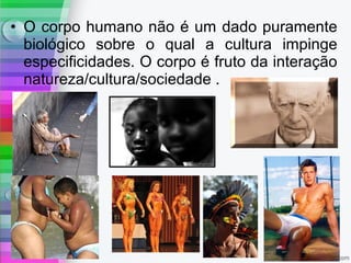 • O corpo humano não é um dado puramente
biológico sobre o qual a cultura impinge
especificidades. O corpo é fruto da interação
natureza/cultura/sociedade .
 