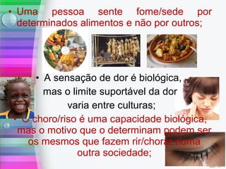 • Uma pessoa sente fome/sede por
determinados alimentos e não por outros;
• A sensação de dor é biológica,
mas o limite suportável da dor
varia entre culturas;
• O choro/riso é uma capacidade biológica,
mas o motivo que o determinam podem ser
os mesmos que fazem rir/chorar numa
outra sociedade;
 