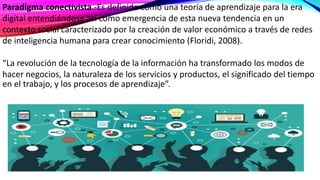 Paradigma conectivista.-Es definido como una teoría de aprendizaje para la era
digital entendiéndose así como emergencia de esta nueva tendencia en un
contexto social caracterizado por la creación de valor económico a través de redes
de inteligencia humana para crear conocimiento (Floridi, 2008).
“La revolución de la tecnología de la información ha transformado los modos de
hacer negocios, la naturaleza de los servicios y productos, el significado del tiempo
en el trabajo, y los procesos de aprendizaje”.
 
