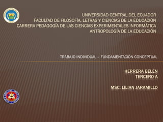 UNIVERSIDAD CENTRAL DEL ECUADOR
FACULTAD DE FILOSOFÍA, LETRAS Y CIENCIAS DE LA EDUCACIÓN
CARRERA PEDAGOGÍA DE LAS CIENCIAS EXPERIMENTALES INFORMÁTICA
ANTROPOLOGÍA DE LA EDUCACIÓN
HERRERA BELÉN
TERCERO A
MSC. LILIAN JARAMILLO
TRABAJO INDIVIDUAL – FUNDAMENTACIÓN CONCEPTUAL
 
