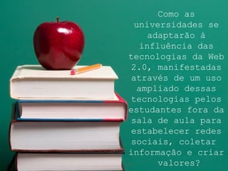 Como as universidades se adaptarão à influência das tecnologias da Web 2.0, manifestadas através de um uso ampliado dessas tecnologias pelos estudantes fora da sala de aula para estabelecer redes sociais, coletar  informação e criar  valores? 