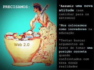 Assum ir  uma  nova atitude  ( sem caminhar para os extremos) Nos colocarmos como inovadores  n a  educa ção T entar buscar  argument os em  favor  de tomar  uma posição  corret a  quando confrontados com essa essas realidades PRECISAMOS: 